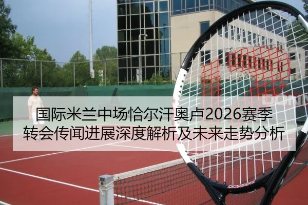 国际米兰中场恰尔汗奥卢2026赛季转会传闻进展深度解析及未来走势分析